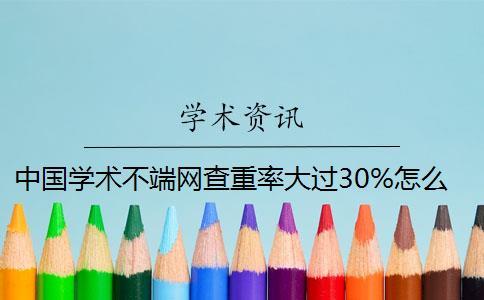 中國學(xué)術(shù)不端網(wǎng)查重率大過30%怎么辦？