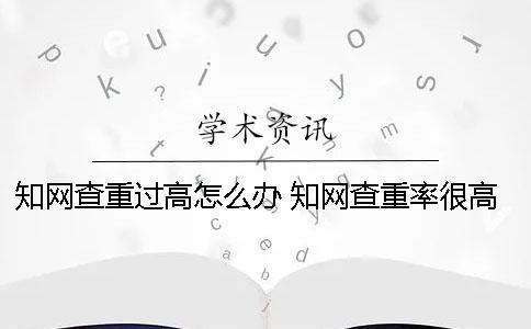 知網(wǎng)查重過(guò)高怎么辦？ 知網(wǎng)查重率很高怎么辦