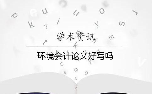 環(huán)境會(huì)計(jì)論文好寫嗎